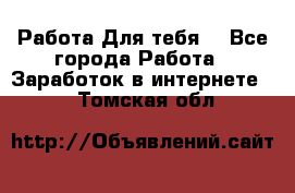 Работа Для тебя  - Все города Работа » Заработок в интернете   . Томская обл.